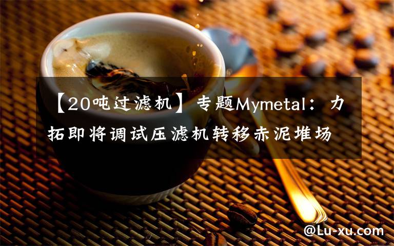 【20吨过滤机】专题Mymetal：力拓即将调试压滤机转移赤泥堆场