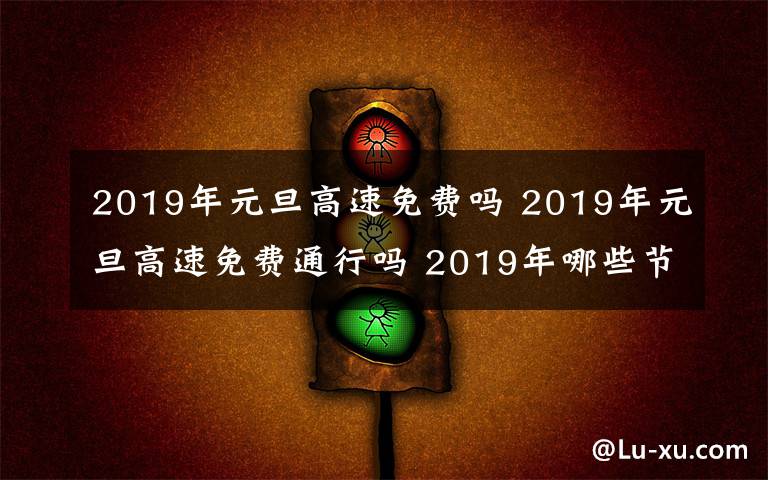 2019年元旦高速免费吗 2019年元旦高速免费通行吗 2019年哪些节假日高速公路免费?