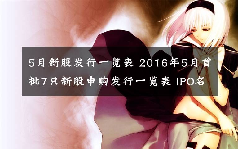 5月新股发行一览表 2016年5月首批7只新股申购发行一览表 IPO名单批文+打新攻略