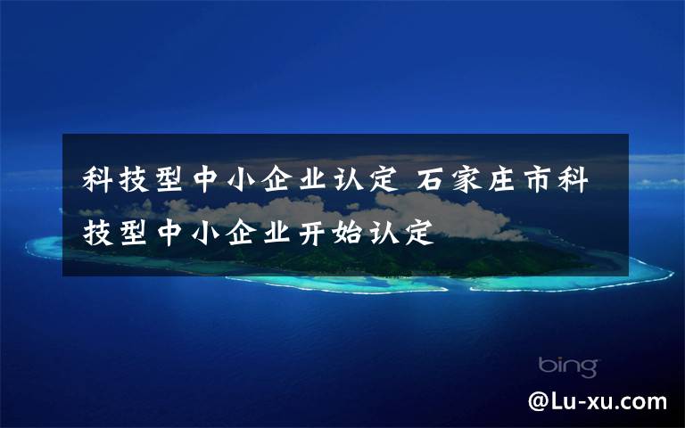 科技型中小企业认定 石家庄市科技型中小企业开始认定