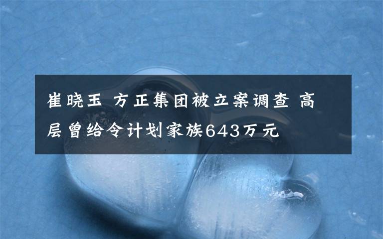 崔晓玉 方正集团被立案调查 高层曾给令计划家族643万元