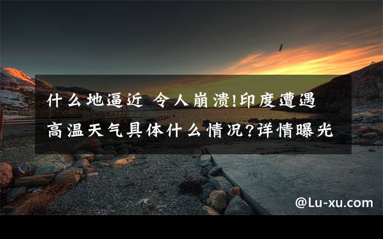 什么地逼近 令人崩溃!印度遭遇高温天气具体什么情况?详情曝光多地逼近50度