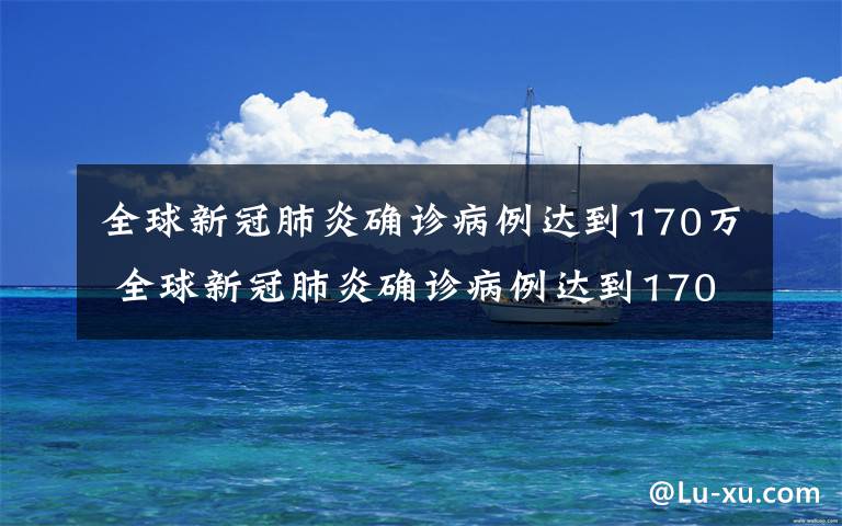 全球新冠肺炎确诊病例达到170万 全球新冠肺炎确诊病例达到170万 死亡病例超10万