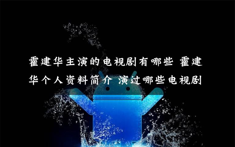 霍建华主演的电视剧有哪些 霍建华个人资料简介 演过哪些电视剧老婆是谁