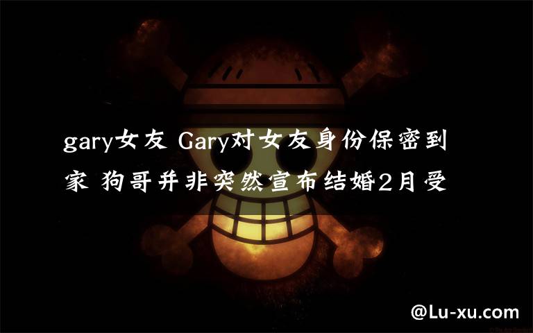 gary女友 Gary对女友身份保密到家 狗哥并非突然宣布结婚2月受访泄端倪