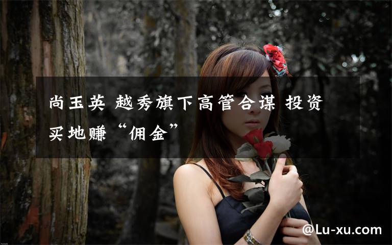 尚玉英 越秀旗下高管合谋 投资买地赚“佣金”