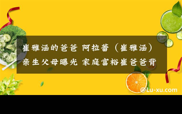 崔雅涵的爸爸 阿拉蕾（崔雅涵）亲生父母曝光 家庭富裕崔爸爸背景惊呆网友