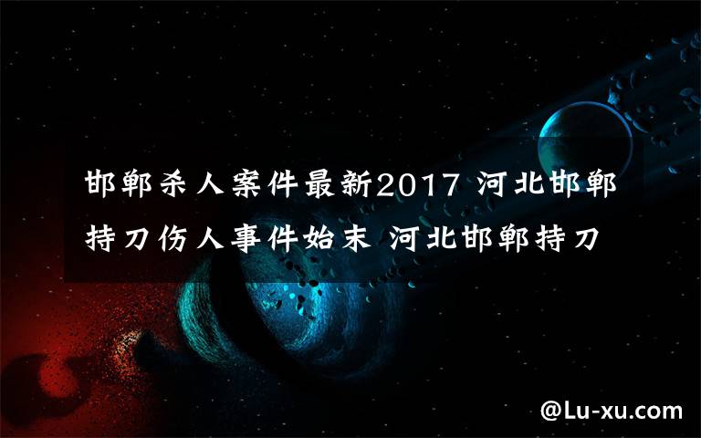 邯郸杀人案件最新2017 河北邯郸持刀伤人事件始末 河北邯郸持刀伤人最新消息