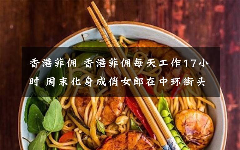 香港菲佣 香港菲佣每天工作17小时 周末化身成俏女郎在中环街头狂嗨