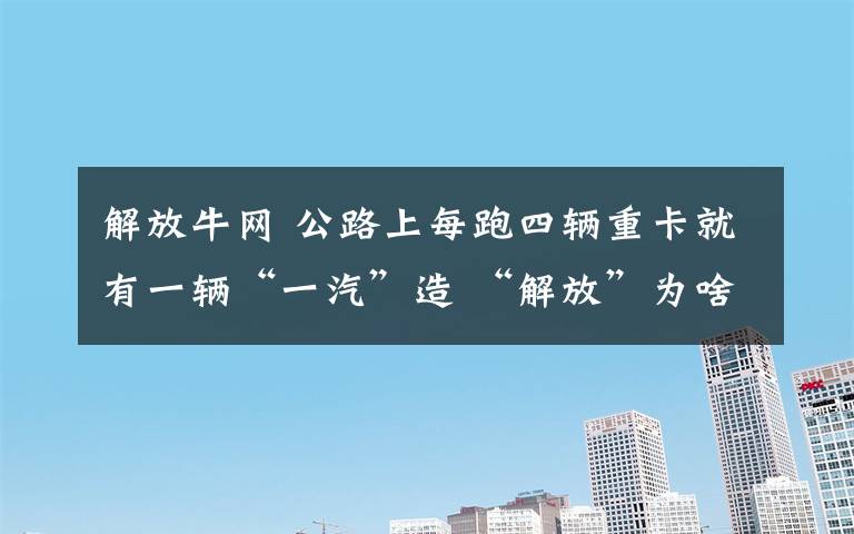 解放牛网 公路上每跑四辆重卡就有一辆“一汽”造 “解放”为啥这么牛？