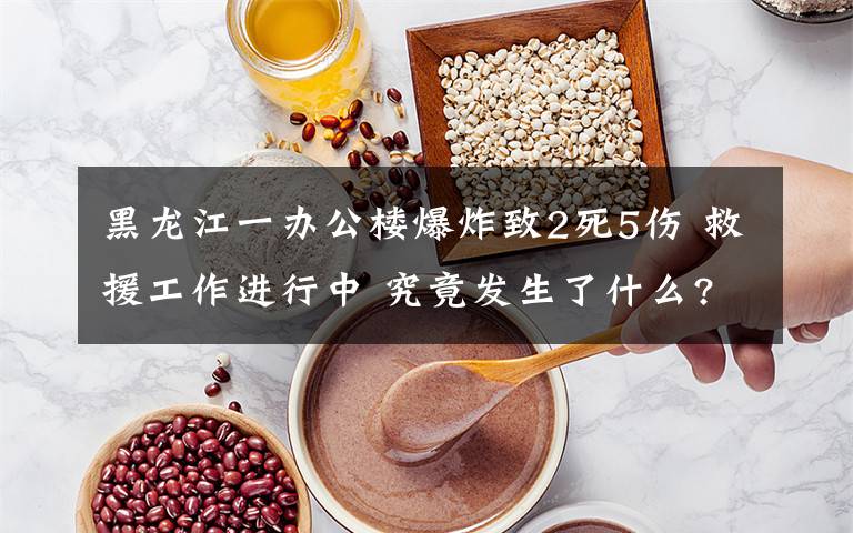 黑龙江一办公楼爆炸致2死5伤 救援工作进行中 究竟发生了什么?