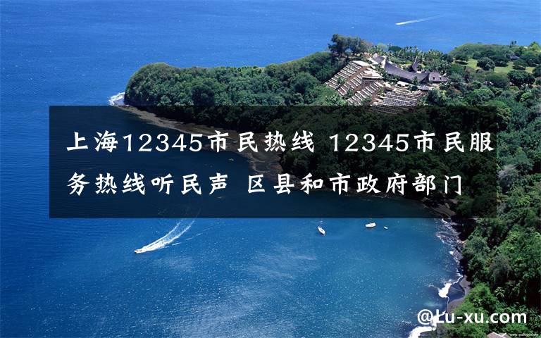 上海12345市民热线 12345市民服务热线听民声 区县和市政府部门解民忧