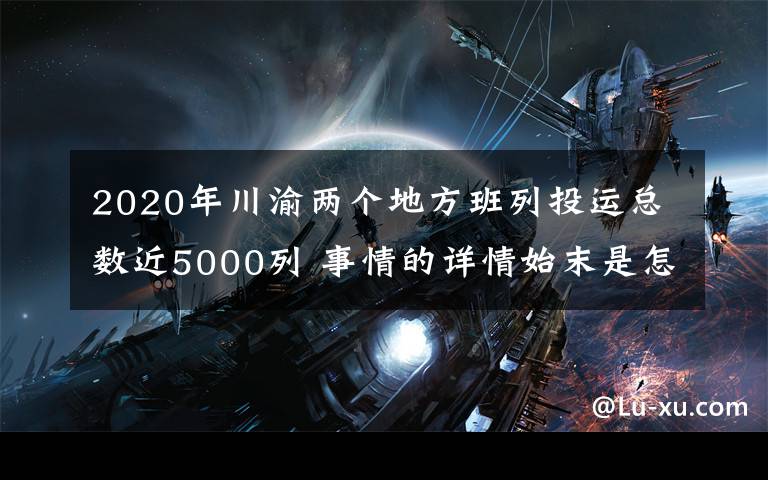2020年川渝两个地方班列投运总数近5000列 事情的详情始末是怎么样了！