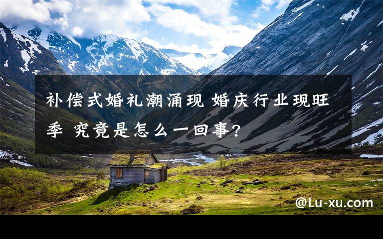补偿式婚礼潮涌现 婚庆行业现旺季 究竟是怎么一回事?