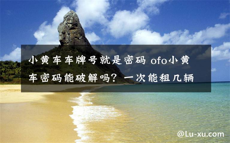 小黄车车牌号就是密码 ofo小黄车密码能破解吗？一次能租几辆可以涮两辆吗？