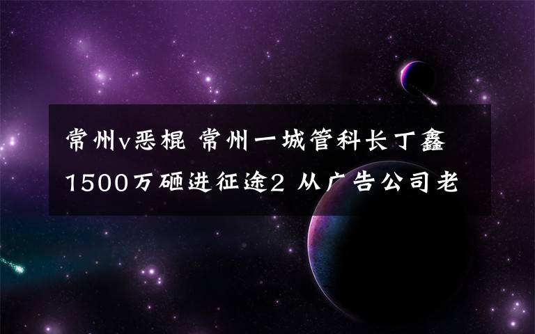 常州v恶棍 常州一城管科长丁鑫1500万砸进征途2 从广告公司老板处敛财