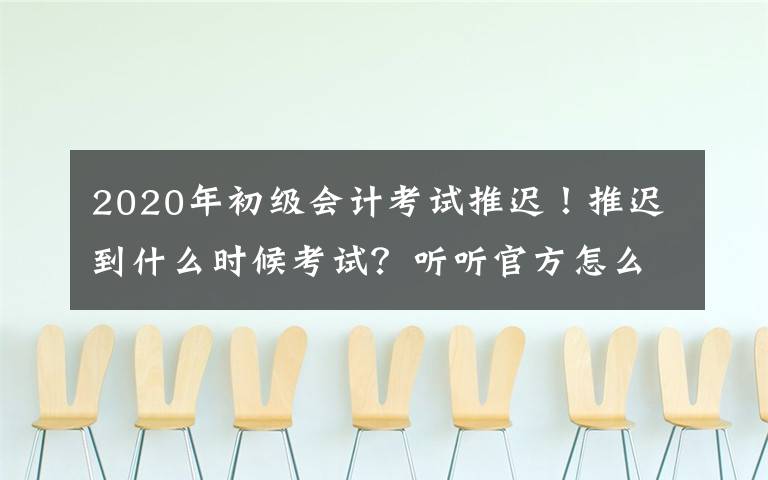 2020年初级会计考试推迟！推迟到什么时候考试？听听官方怎么说！