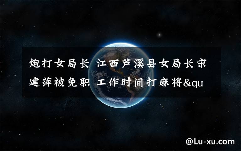 炮打女局长 江西芦溪县女局长宋建萍被免职 工作时间打麻将"每炮"30元