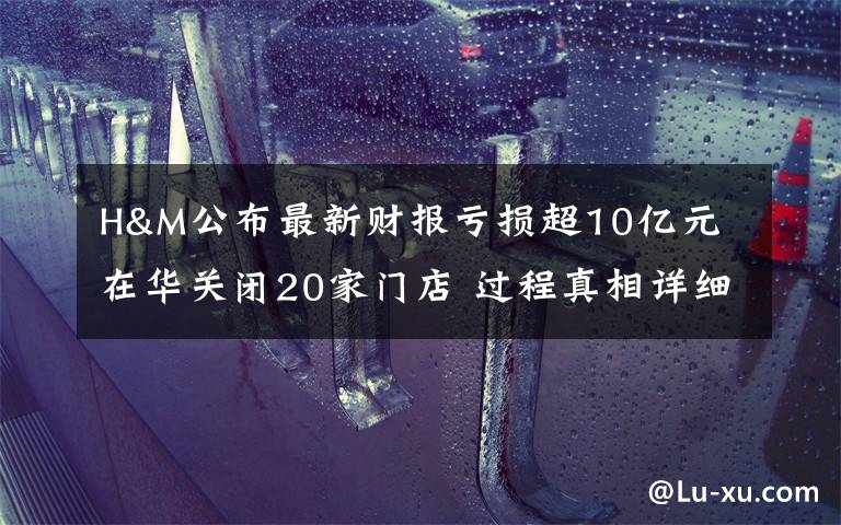 H&M公布最新财报亏损超10亿元 在华关闭20家门店 过程真相详细揭秘！