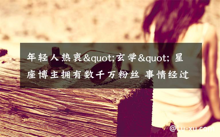 年轻人热衷"玄学" 星座博主拥有数千万粉丝 事情经过真相揭秘！