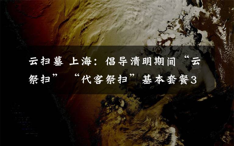 云扫墓 上海：倡导清明期间“云祭扫” “代客祭扫”基本套餐35元
