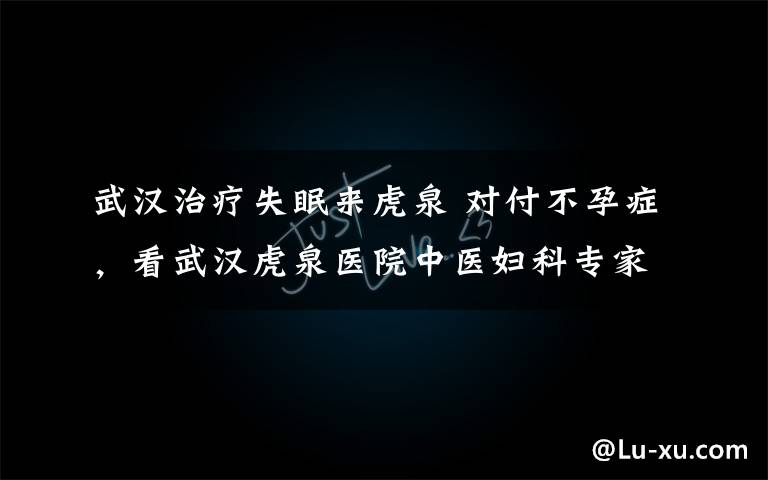 武汉治疗失眠来虎泉 对付不孕症，看武汉虎泉医院中医妇科专家的妙招