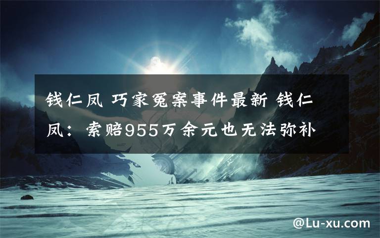 钱仁凤 巧家冤案事件最新 钱仁凤：索赔955万余元也无法弥补