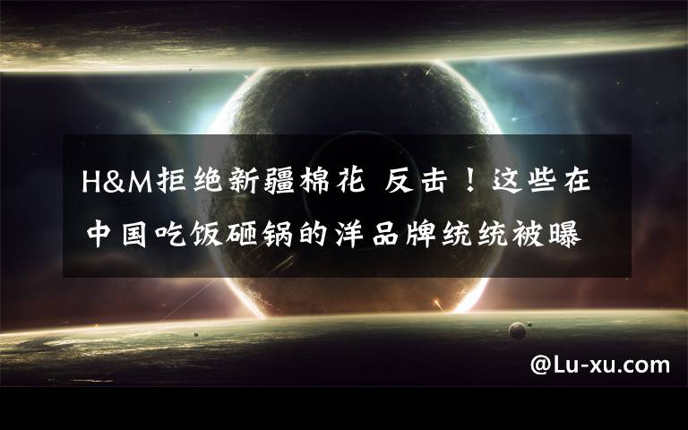 H&M拒绝新疆棉花 反击！这些在中国吃饭砸锅的洋品牌统统被曝光