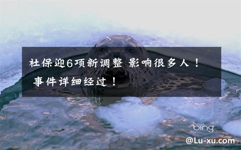 社保迎6项新调整 影响很多人！ 事件详细经过！
