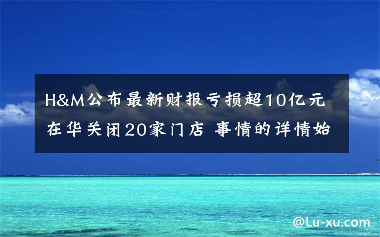 H&M公布最新财报亏损超10亿元 在华关闭20家门店 事情的详情始末是怎么样了！