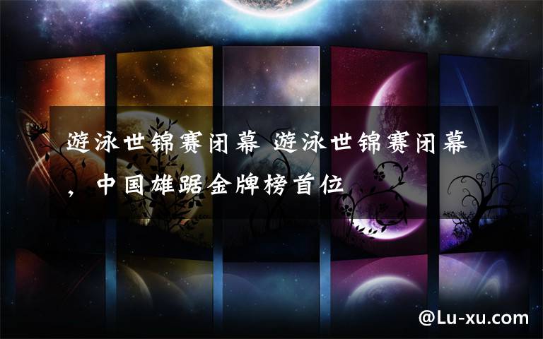 游泳世锦赛闭幕 游泳世锦赛闭幕，中国雄踞金牌榜首位