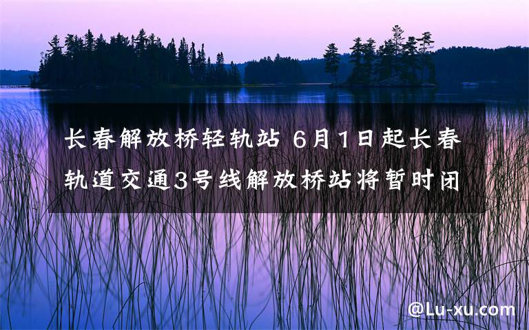 长春解放桥轻轨站 6月1日起长春轨道交通3号线解放桥站将暂时闭站