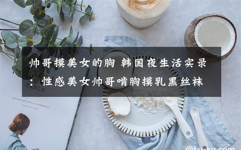 帅哥摸美女的胸 韩国夜生活实录：性感美女帅哥啃胸摸乳黑丝袜