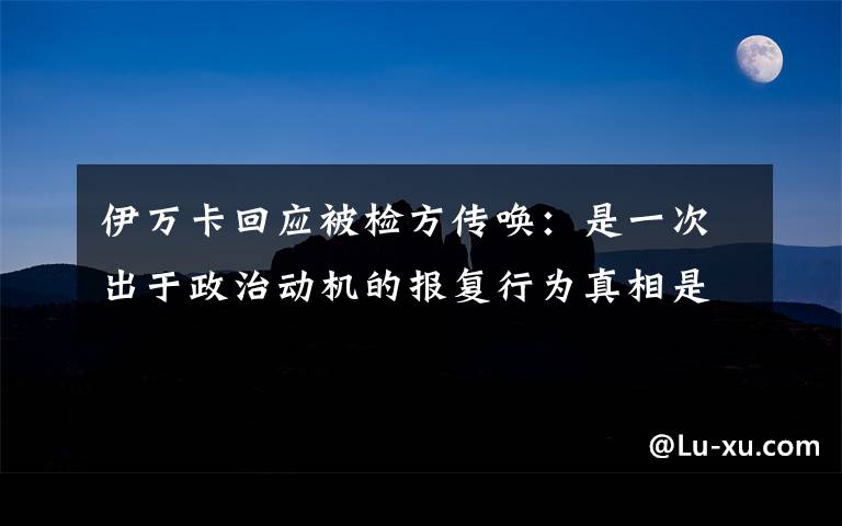 伊万卡回应被检方传唤：是一次出于政治动机的报复行为真相是什么？