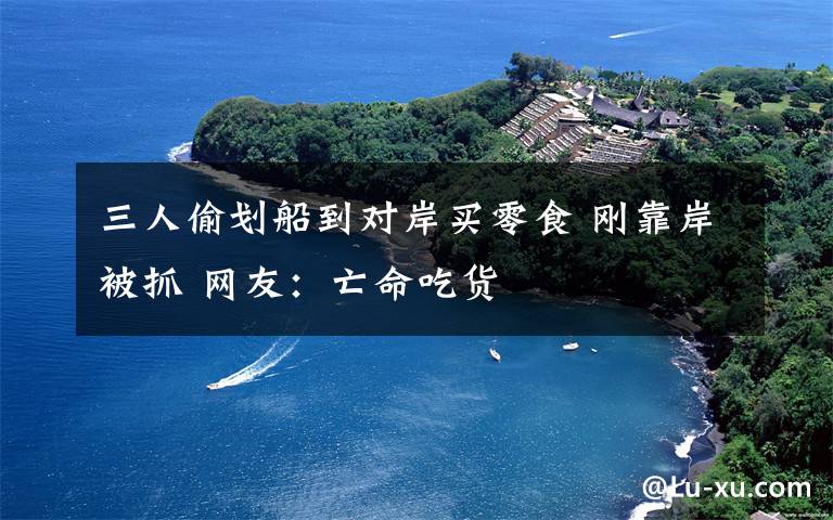 三人偷划船到对岸买零食 刚靠岸被抓 网友：亡命吃货