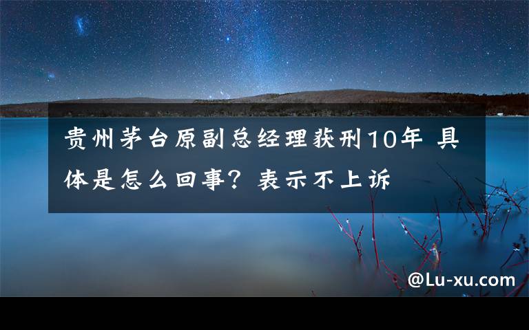 贵州茅台原副总经理获刑10年 具体是怎么回事？表示不上诉