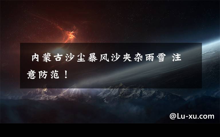  内蒙古沙尘暴风沙夹杂雨雪 注意防范！