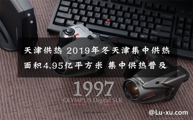 天津供热 2019年冬天津集中供热面积4.95亿平方米 集中供热普及率达99.6%