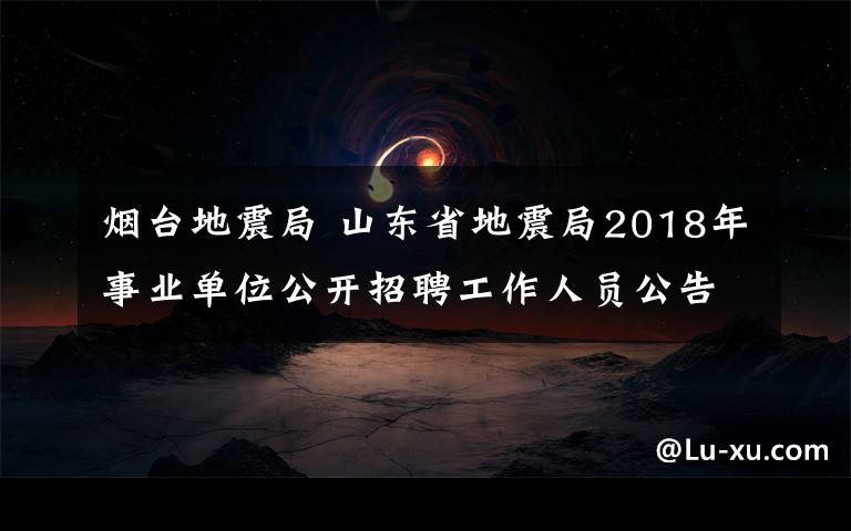 烟台地震局 山东省地震局2018年事业单位公开招聘工作人员公告（25人）
