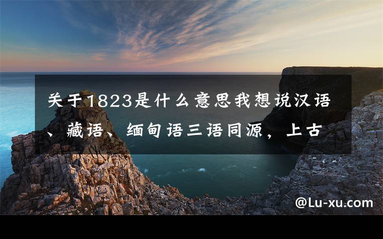 关于1823是什么意思我想说汉语、藏语、缅甸语三语同源，上古汉藏缅三个民族是一家的吗？