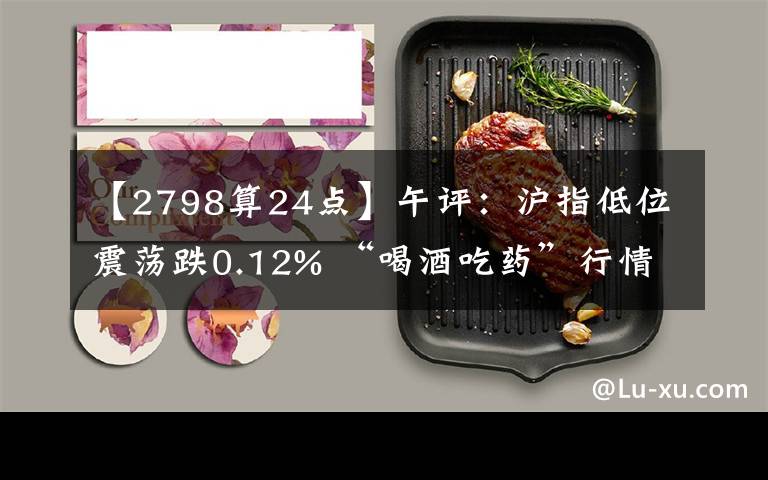 【2798算24点】午评：沪指低位震荡跌0.12% “喝酒吃药”行情再现