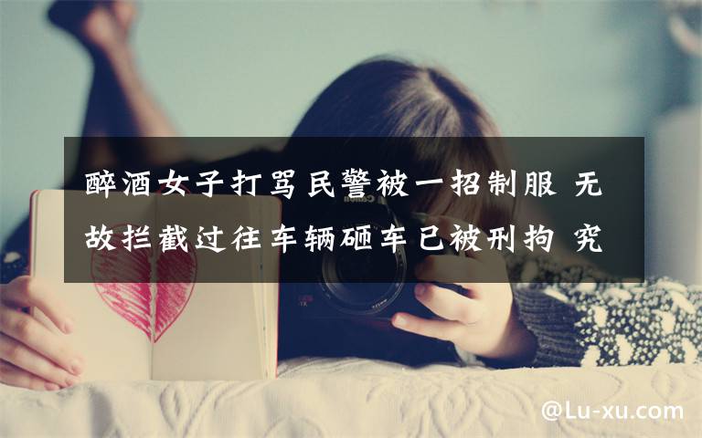 醉酒女子打骂民警被一招制服 无故拦截过往车辆砸车已被刑拘 究竟发生了什么?