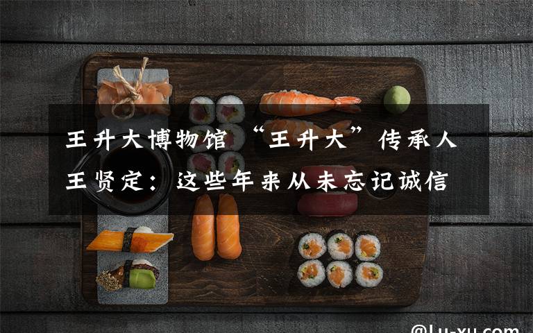 王升大博物馆 “王升大”传承人王贤定：这些年来从未忘记诚信经营