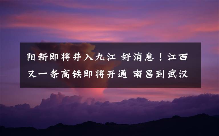 阳新即将并入九江 好消息！江西又一条高铁即将开通 南昌到武汉只需2小时