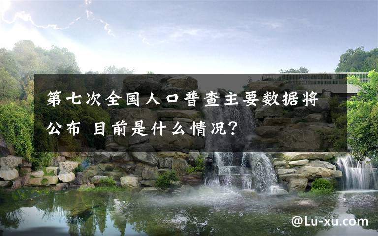 第七次全国人口普查主要数据将公布 目前是什么情况？