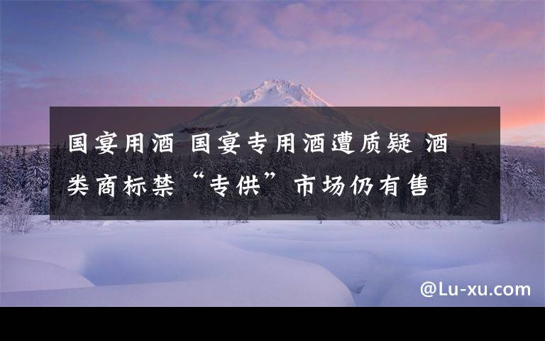 国宴用酒 国宴专用酒遭质疑 酒类商标禁“专供”市场仍有售