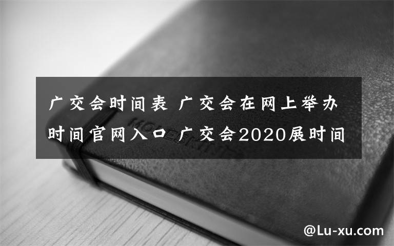 广交会时间表 广交会在网上举办时间官网入口 广交会2020展时间表最新