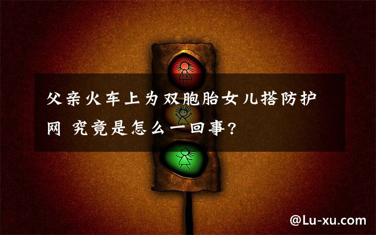 父亲火车上为双胞胎女儿搭防护网 究竟是怎么一回事?