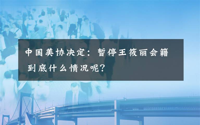 中国美协决定：暂停王筱丽会籍 到底什么情况呢？