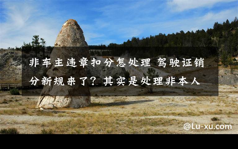 非车主违章扣分怎处理 驾驶证销分新规来了？其实是处理非本人名下机动车违法有了新渠道